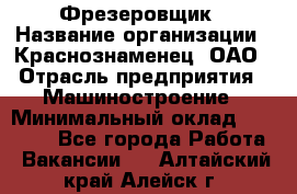 Фрезеровщик › Название организации ­ Краснознаменец, ОАО › Отрасль предприятия ­ Машиностроение › Минимальный оклад ­ 40 000 - Все города Работа » Вакансии   . Алтайский край,Алейск г.